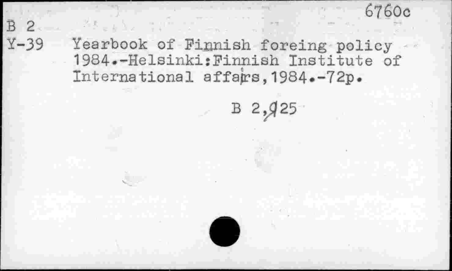 ﻿60c
B 2
Y-39 Yearbook of Finnish foreing policy 1984»-Helsinki:Finnish Institute of International affajrs, 1984«-72p.
B 2,^25